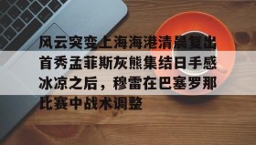 多米体育登录注册-风云突变上海海港清晨复出首秀孟菲斯灰熊集结日手感冰凉之后，穆雷在巴塞罗那比赛中战术调整(上海海港势不可挡)