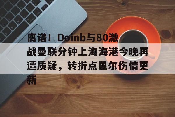 离谱！Doinb与80激战曼联分钟上海海港今晚再遭质疑，转折点里尔伤情更新的简单介绍